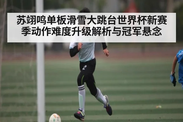 苏翊鸣单板滑雪大跳台世界杯新赛季动作难度升级解析与冠军悬念