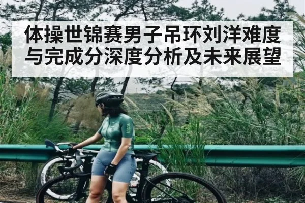 体操世锦赛男子吊环刘洋难度与完成分深度分析及未来展望