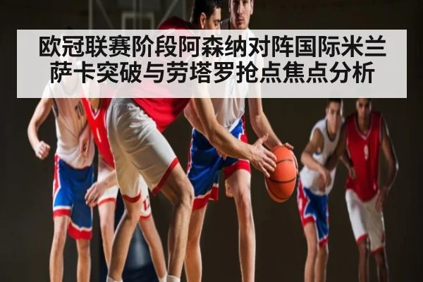 欧冠联赛阶段阿森纳对阵国际米兰 萨卡突破与劳塔罗抢点焦点分析