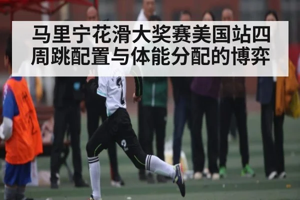 马里宁花滑大奖赛美国站四周跳配置与体能分配的博弈